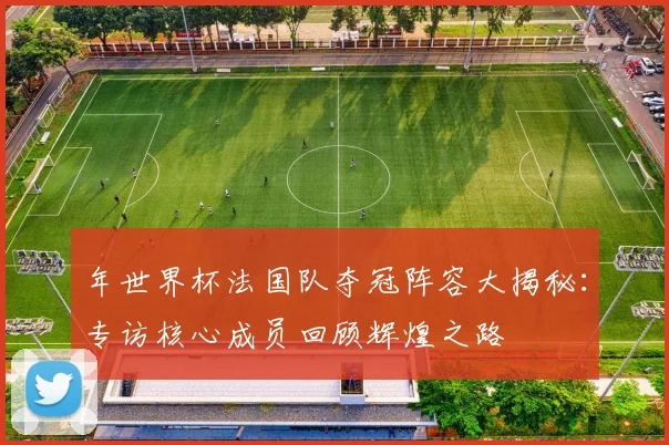 年世界杯法国队夺冠阵容大揭秘：专访核心成员回顾辉煌之路