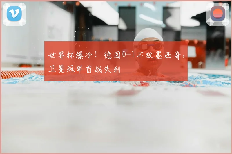 世界杯爆冷！德国0-1不敌墨西哥，卫冕冠军首战失利