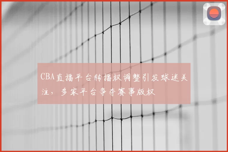 CBA直播平台转播权调整引发球迷关注，多家平台争夺赛事版权