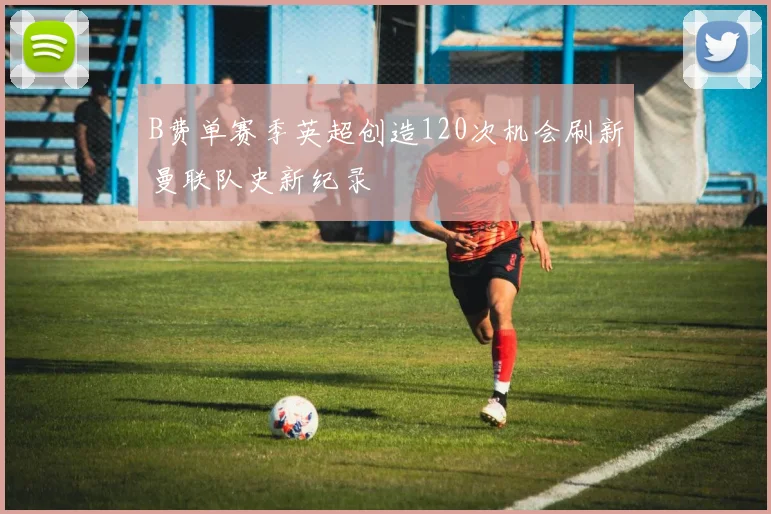 B费单赛季英超创造120次机会刷新曼联队史新纪录
