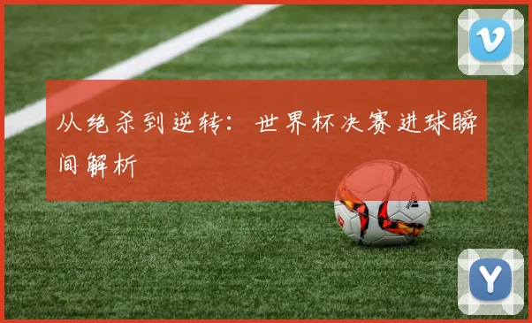 从绝杀到逆转：世界杯决赛进球瞬间解析