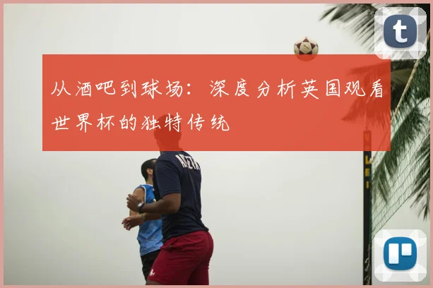 从酒吧到球场：深度分析英国观看世界杯的独特传统