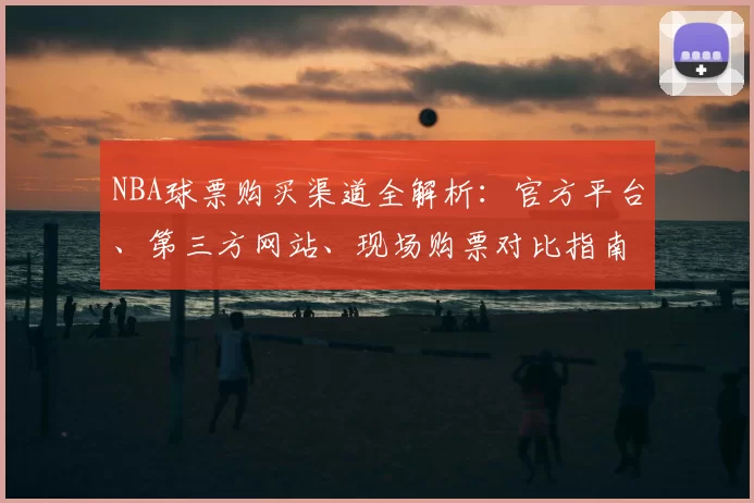 NBA球票购买渠道全解析：官方平台、第三方网站、现场购票对比指南