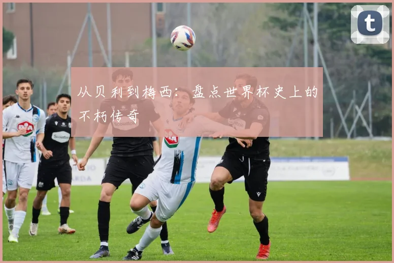 从贝利到梅西:盘点世界杯史上的不朽传奇