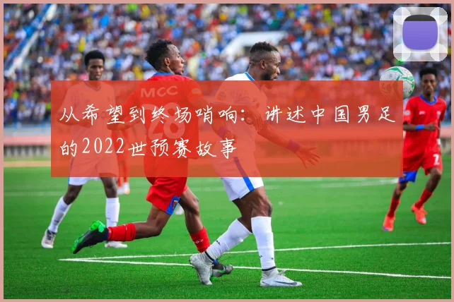 从希望到终场哨响：讲述中国男足的2022世预赛故事
