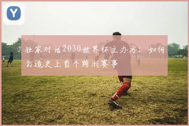 独家对话2030世界杯主办方:如何打造史上首个跨洲赛事