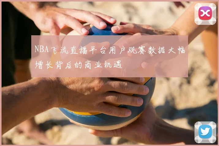 NBA飞流直播平台用户观赛数据大幅增长背后的商业机遇