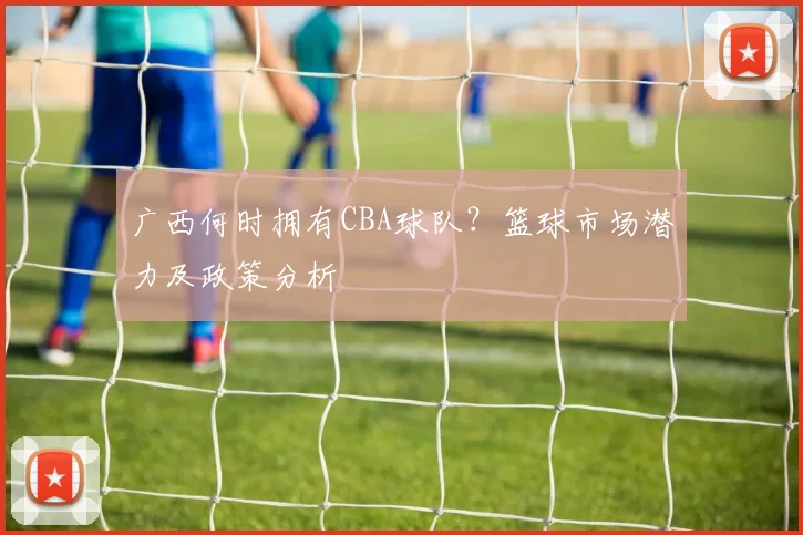 广西何时拥有CBA球队？篮球市场潜力及政策分析