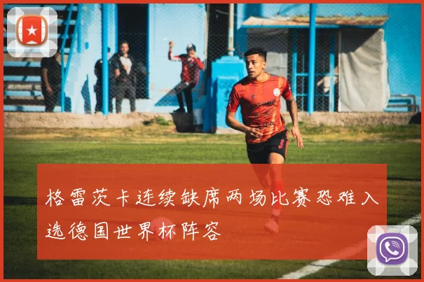 格雷茨卡连续缺席两场比赛恐难入选德国世界杯阵容