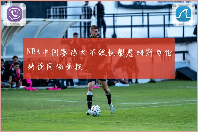 NBA中国赛热火不敌快船詹姆斯与伦纳德同场竞技