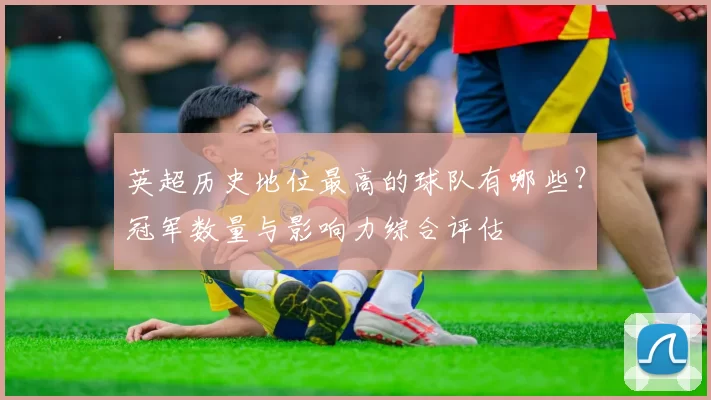 英超历史地位最高的球队有哪些？冠军数量与影响力综合评估
