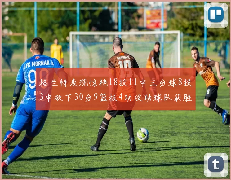 格兰特表现惊艳18投11中三分球8投3中砍下30分9篮板4助攻助球队获胜