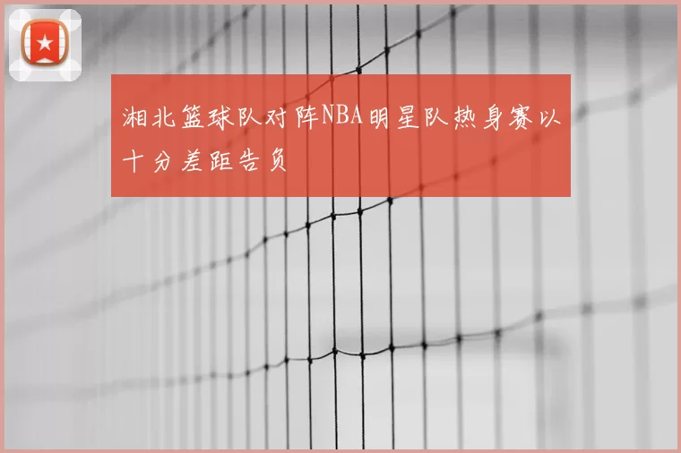 湘北篮球队对阵NBA明星队热身赛以十分差距告负
