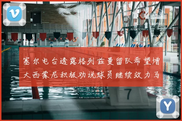 塞尔电台透露格列兹曼留队希望增大西蒙尼积极劝说球员继续效力马竞