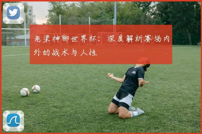 老梁神聊世界杯：深度解析赛场内外的战术与人性