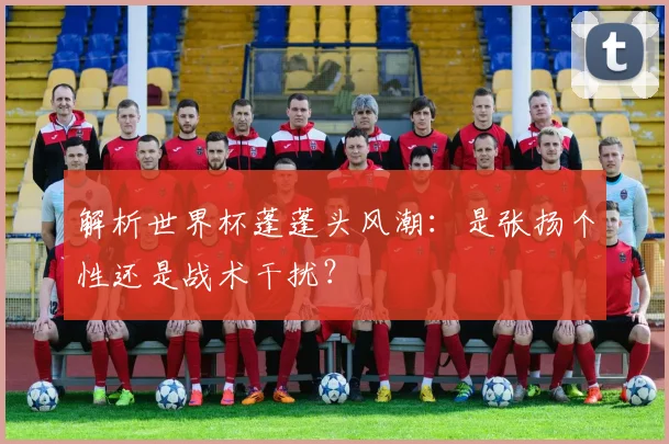 解析世界杯蓬蓬头风潮:是张扬个性还是战术干扰?