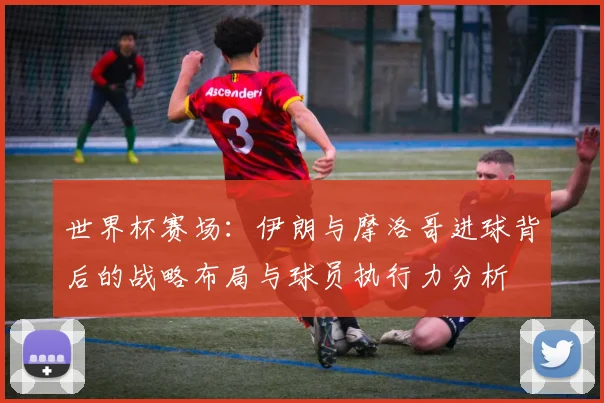 世界杯赛场：伊朗与摩洛哥进球背后的战略布局与球员执行力分析