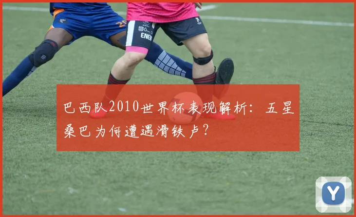 巴西队2010世界杯表现解析：五星桑巴为何遭遇滑铁卢？