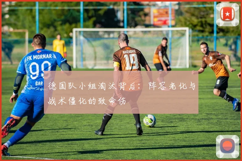 德国队小组淘汰背后：阵容老化与战术僵化的致命伤