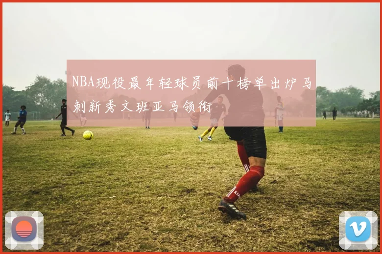 NBA现役最年轻球员前十榜单出炉马刺新秀文班亚马领衔