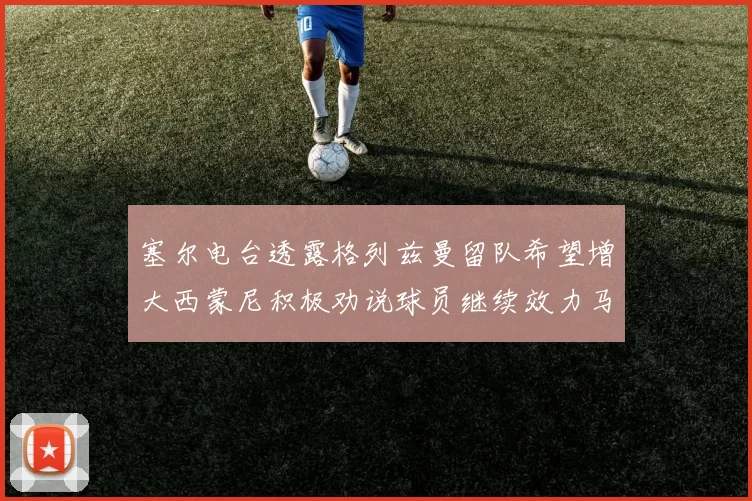 塞尔电台透露格列兹曼留队希望增大西蒙尼积极劝说球员继续效力马竞