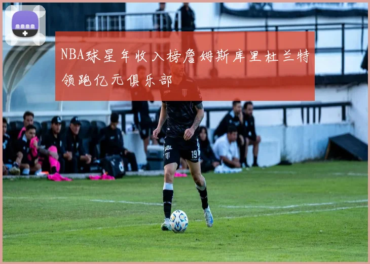 NBA球星年收入榜詹姆斯库里杜兰特领跑亿元俱乐部