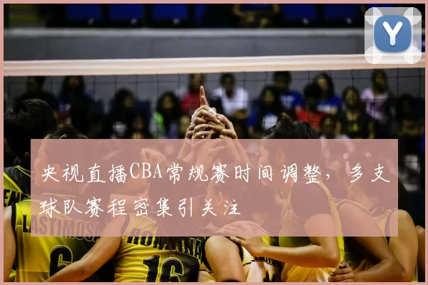 央视直播CBA常规赛时间调整，多支球队赛程密集引关注