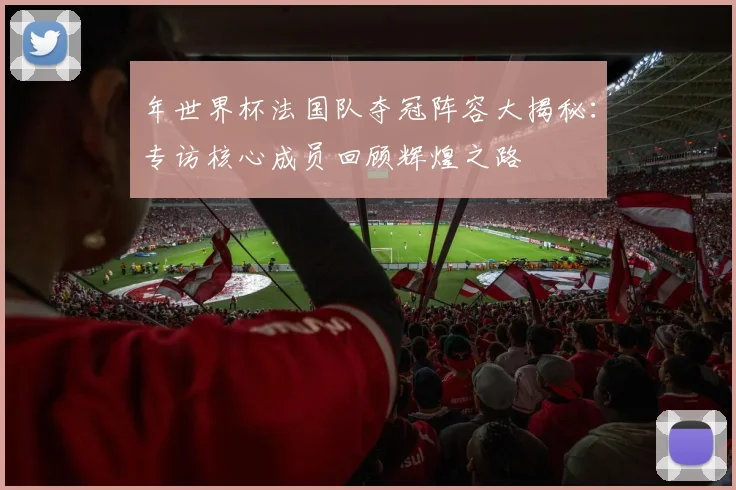 年世界杯法国队夺冠阵容大揭秘：专访核心成员回顾辉煌之路