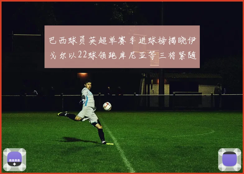 巴西球员英超单赛季进球榜揭晓伊戈尔以22球领跑库尼亚等三将紧随其后