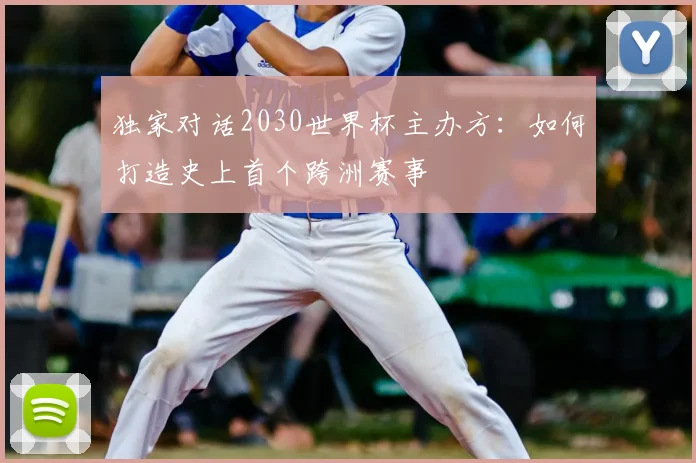 独家对话2030世界杯主办方:如何打造史上首个跨洲赛事
