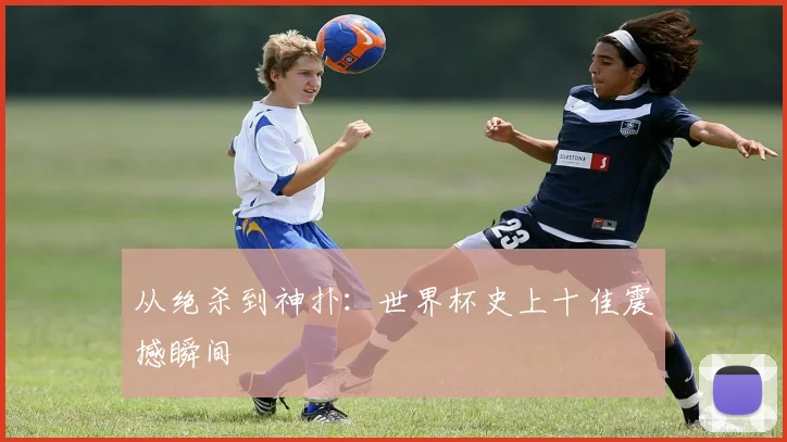 从绝杀到神扑：世界杯史上十佳震撼瞬间