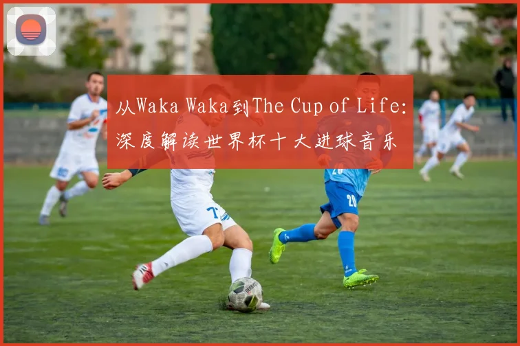 从Waka Waka到The Cup of Life：深度解读世界杯十大进球音乐