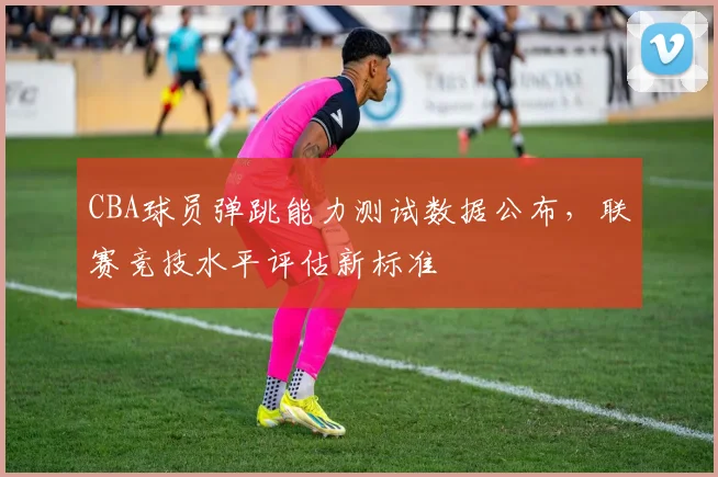 CBA球员弹跳能力测试数据公布，联赛竞技水平评估新标准