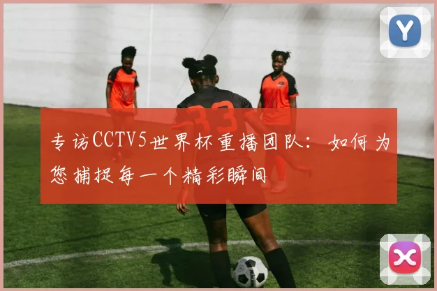 专访CCTV5世界杯重播团队：如何为您捕捉每一个精彩瞬间